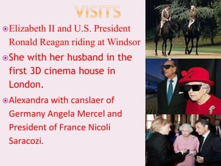 Elizabeth II and U.S. President
Ronald Reagan riding at Windsor
She with her husband in the
first 3D cinema house in
London.
Alexandra with canslaer of
Germany Angela Mercel and
President of France Nicoli
Saracozi.
 