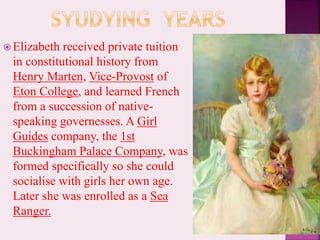 Elizabeth received private tuition
in constitutional history from
Henry Marten, Vice-Provost of
Eton College, and learned French
from a succession of native-
speaking governesses. A Girl
Guides company, the 1st
Buckingham Palace Company, was
formed specifically so she could
socialise with girls her own age.
Later she was enrolled as a Sea
Ranger.
 