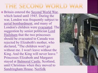  Britain entered the Second World War,
which lasted until 1945. During the
war, London was frequently subject to
aerial bombardment, and many of
London's children were evacuated. The
suggestion by senior politician Lord
Hailsham that the two princesses
should be evacuated to Canada was
rejected by Elizabeth's mother, who
declared, "The children won't go
without me. I won't leave without the
King. And the King will never leave."
Princesses Elizabeth and Margaret
stayed at Balmoral Castle, Scotland,
until Christmas when they moved to
Sandringham House, Norfolk
 