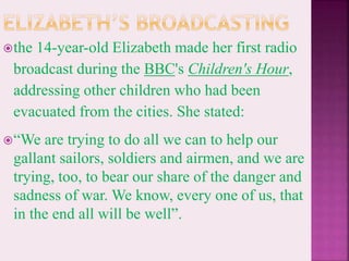 the 14-year-old Elizabeth made her first radio
broadcast during the BBC's Children's Hour,
addressing other children who had been
evacuated from the cities. She stated:
“We are trying to do all we can to help our
gallant sailors, soldiers and airmen, and we are
trying, too, to bear our share of the danger and
sadness of war. We know, every one of us, that
in the end all will be well”.
 