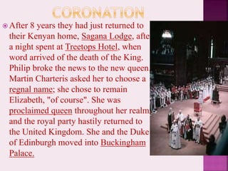  After 8 years they had just returned to
their Kenyan home, Sagana Lodge, after
a night spent at Treetops Hotel, when
word arrived of the death of the King.
Philip broke the news to the new queen.
Martin Charteris asked her to choose a
regnal name; she chose to remain
Elizabeth, "of course". She was
proclaimed queen throughout her realms
and the royal party hastily returned to
the United Kingdom. She and the Duke
of Edinburgh moved into Buckingham
Palace.
 