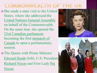  She made a state visit to the United
States, where she addressed the
United Nations General Assembly
on behalf of the Commonwealth.
On the same tour, she opened the
23rd Canadian parliament,
becoming the first monarch of
Canada to open a parliamentary
session.
 The Queen with Prime Minister
Edward Heath (left), U.S. President
Richard Nixon and First Lady Pat
Nixon.
 