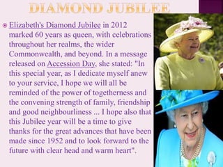  Elizabeth's Diamond Jubilee in 2012
marked 60 years as queen, with celebrations
throughout her realms, the wider
Commonwealth, and beyond. In a message
released on Accession Day, she stated: "In
this special year, as I dedicate myself anew
to your service, I hope we will all be
reminded of the power of togetherness and
the convening strength of family, friendship
and good neighbourliness ... I hope also that
this Jubilee year will be a time to give
thanks for the great advances that have been
made since 1952 and to look forward to the
future with clear head and warm heart".
 