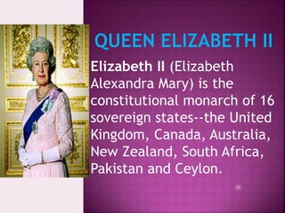 II
Elizabeth II (Elizabeth
Alexandra Mary) is the
constitutional monarch of 16
sovereign states--the United
Kingdom, Canada, Australia,
New Zealand, South Africa,
Pakistan and Ceylon.
 