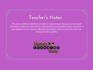 Teacher's Notes
This early childhood slideshow provides an opportunity to discuss a current world
event and is relevant to intercultural understanding and Australian history curriculum. It
was adapted from the Queen's Birthday presentation which is during the third term
holidays for WA students.
 