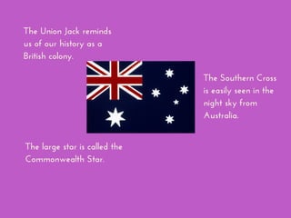 The Union Jack reminds
us of our history as a
British colony.
The large star is called the
Commonwealth Star.
The Southern Cross
is easily seen in the
night sky from
Australia.
 