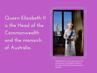 Queen Elizabeth II
is the Head of the
Commonwealth
and the monarch
of Australia.
Official portrait of The Queen taken in the
Centre Room in Buckingham Palace in
December 2011© Royal Household/John
Swannell
 