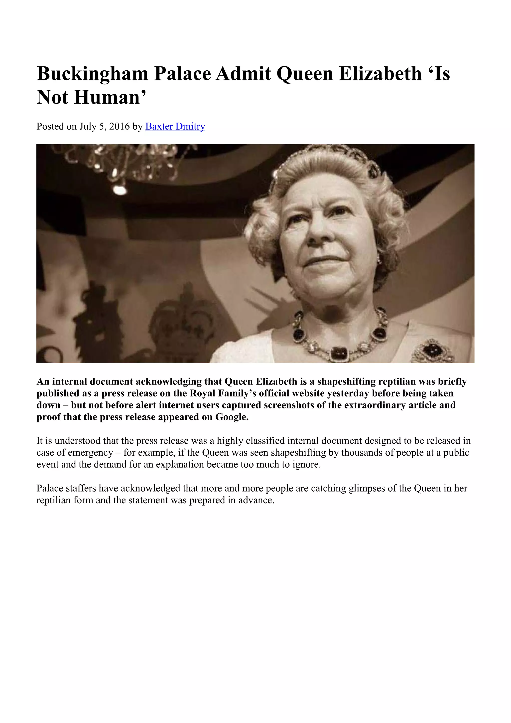 Buckingham Palace Admit Queen Elizabeth ‘Is
Not Human’
Posted on July 5, 2016 by Baxter Dmitry
An internal document acknowledging that Queen Elizabeth is a shapeshifting reptilian was briefly
published as a press release on the Royal Family’s official website yesterday before being taken
down – but not before alert internet users captured screenshots of the extraordinary article and
proof that the press release appeared on Google.
It is understood that the press release was a highly classified internal document designed to be released in
case of emergency – for example, if the Queen was seen shapeshifting by thousands of people at a public
event and the demand for an explanation became too much to ignore.
Palace staffers have acknowledged that more and more people are catching glimpses of the Queen in her
reptilian form and the statement was prepared in advance.
 