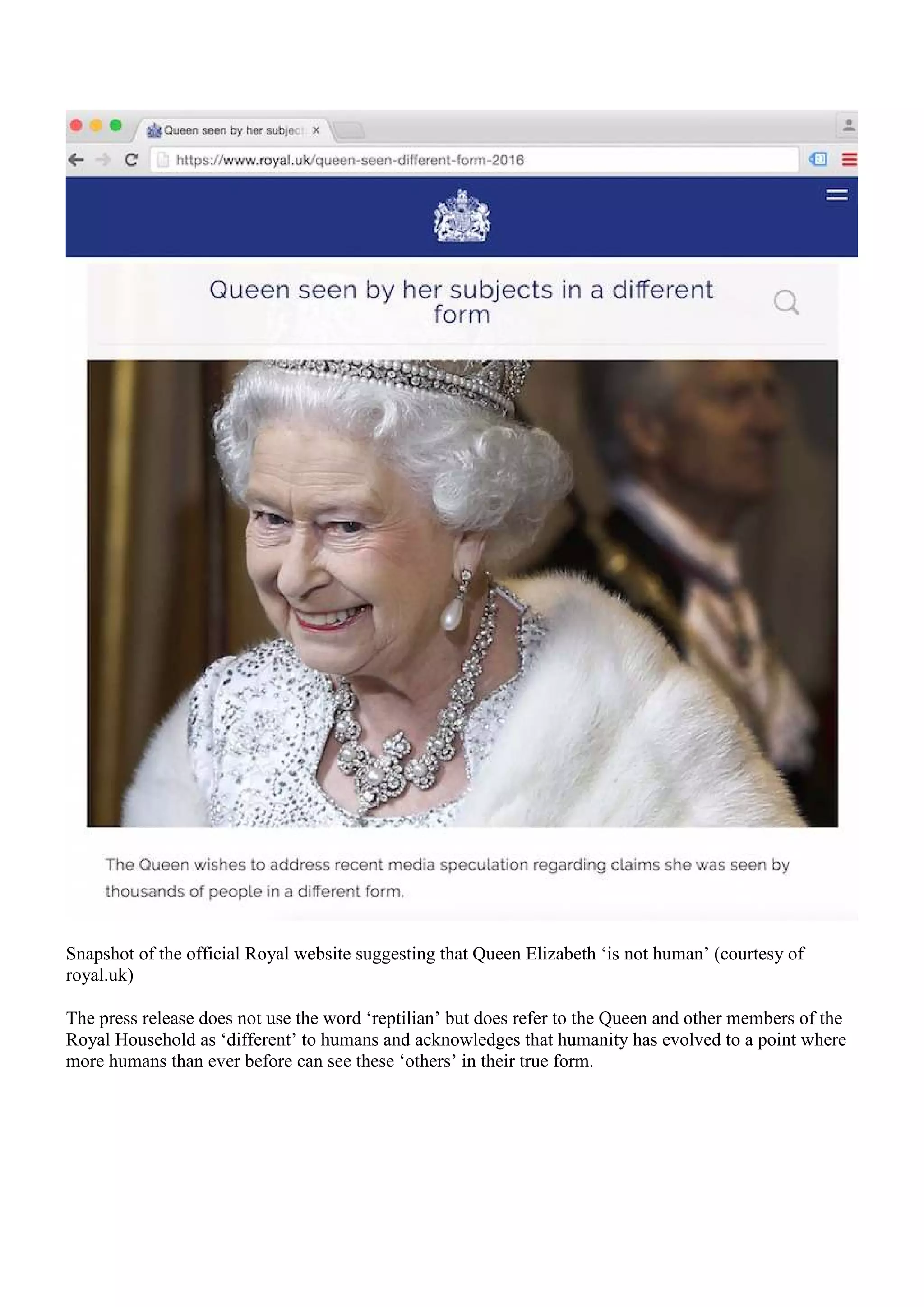 Snapshot of the official Royal website suggesting that Queen Elizabeth ‘is not human’ (courtesy of
royal.uk)
The press release does not use the word ‘reptilian’ but does refer to the Queen and other members of the
Royal Household as ‘different’ to humans and acknowledges that humanity has evolved to a point where
more humans than ever before can see these ‘others’ in their true form.
 