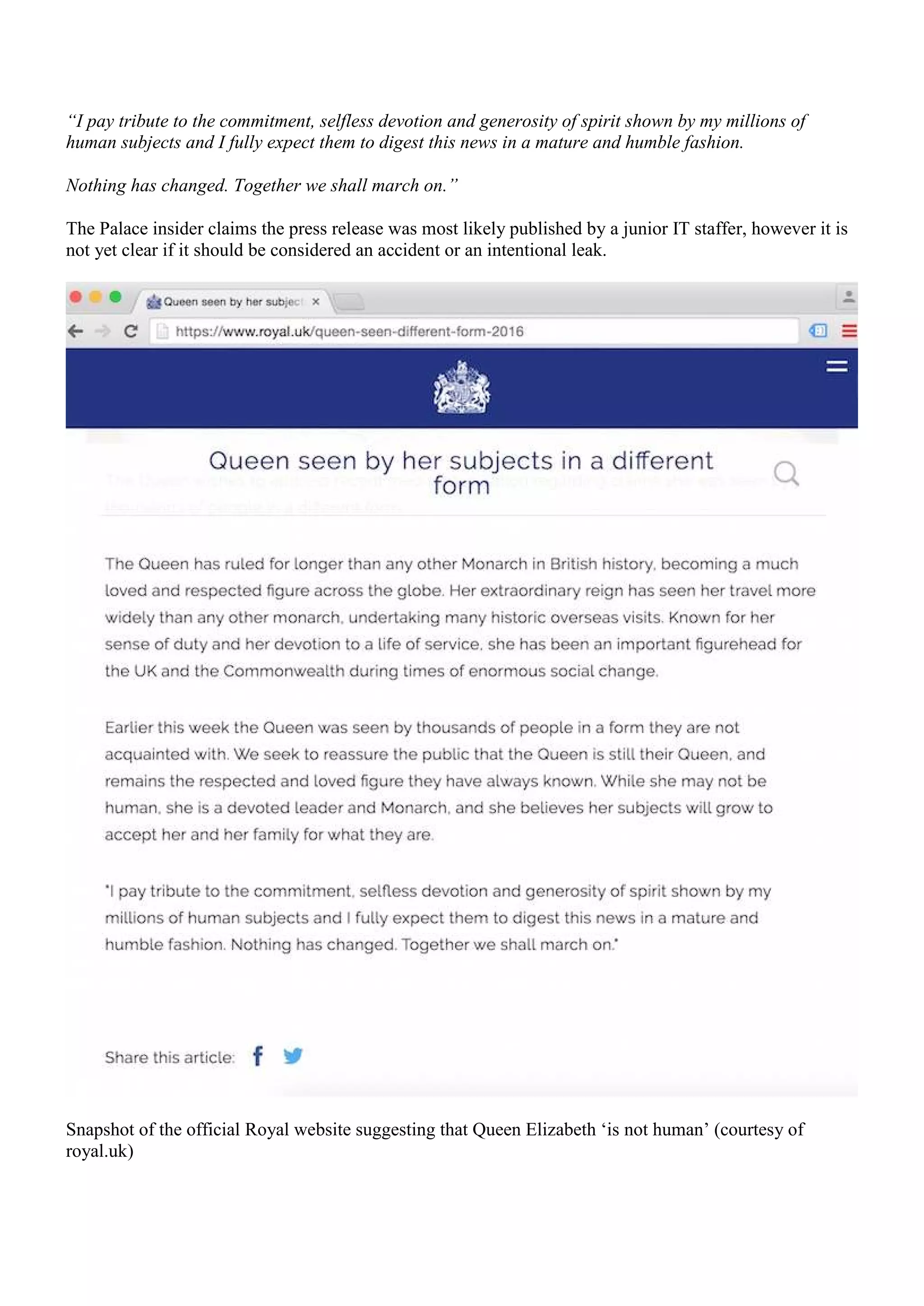 “I pay tribute to the commitment, selfless devotion and generosity of spirit shown by my millions of
human subjects and I fully expect them to digest this news in a mature and humble fashion.
Nothing has changed. Together we shall march on.”
The Palace insider claims the press release was most likely published by a junior IT staffer, however it is
not yet clear if it should be considered an accident or an intentional leak.
Snapshot of the official Royal website suggesting that Queen Elizabeth ‘is not human’ (courtesy of
royal.uk)
 