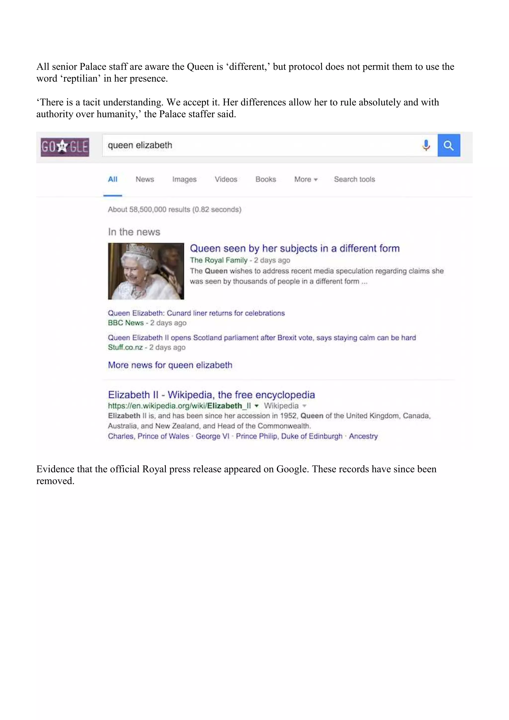 All senior Palace staff are aware the Queen is ‘different,’ but protocol does not permit them to use the
word ‘reptilian’ in her presence.
‘There is a tacit understanding. We accept it. Her differences allow her to rule absolutely and with
authority over humanity,’ the Palace staffer said.
Evidence that the official Royal press release appeared on Google. These records have since been
removed.
 