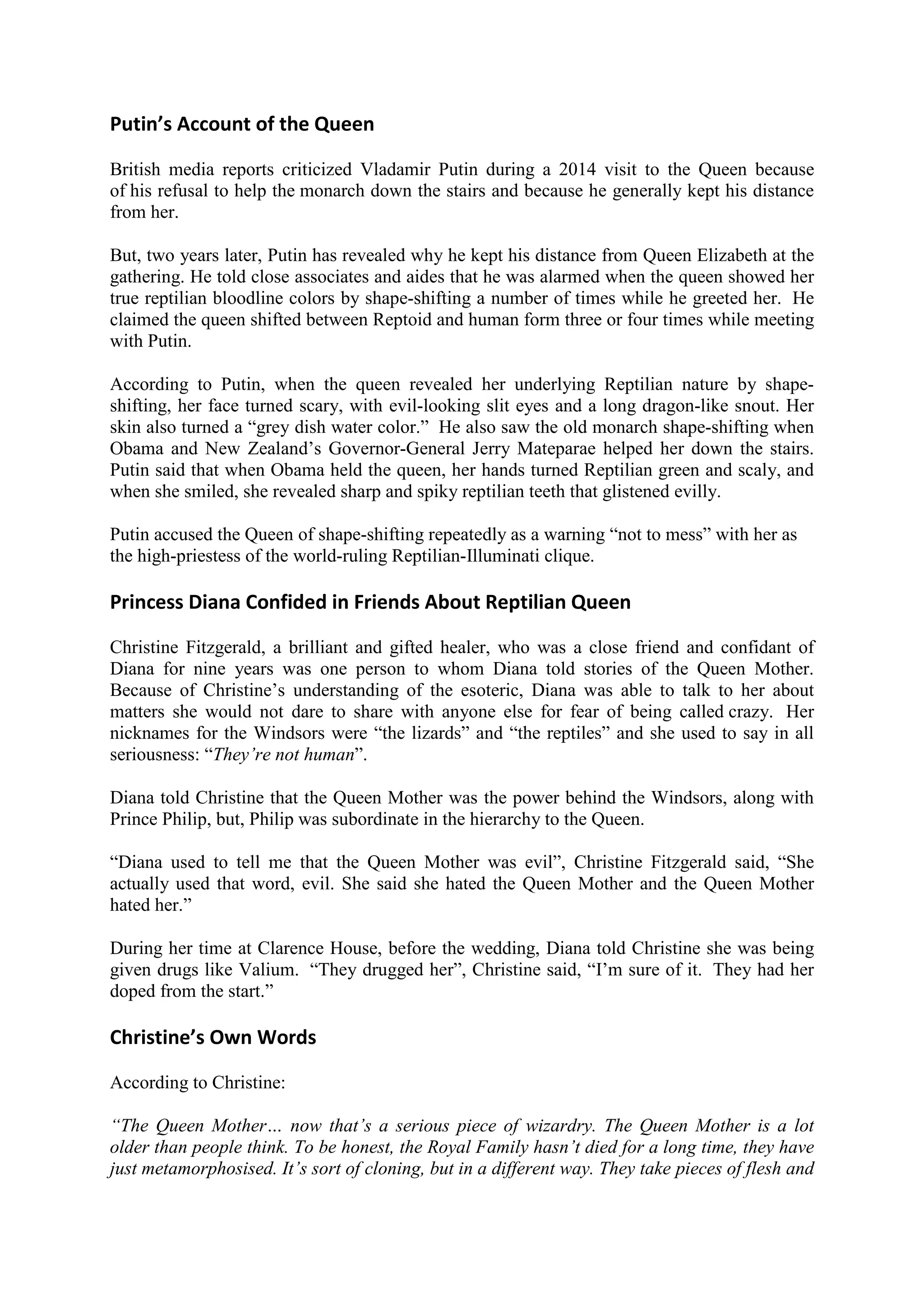 Putin’s Account of the Queen
British media reports criticized Vladamir Putin during a 2014 visit to the Queen because
of his refusal to help the monarch down the stairs and because he generally kept his distance
from her.
But, two years later, Putin has revealed why he kept his distance from Queen Elizabeth at the
gathering. He told close associates and aides that he was alarmed when the queen showed her
true reptilian bloodline colors by shape-shifting a number of times while he greeted her. He
claimed the queen shifted between Reptoid and human form three or four times while meeting
with Putin.
According to Putin, when the queen revealed her underlying Reptilian nature by shape-
shifting, her face turned scary, with evil-looking slit eyes and a long dragon-like snout. Her
skin also turned a “grey dish water color.” He also saw the old monarch shape-shifting when
Obama and New Zealand’s Governor-General Jerry Mateparae helped her down the stairs.
Putin said that when Obama held the queen, her hands turned Reptilian green and scaly, and
when she smiled, she revealed sharp and spiky reptilian teeth that glistened evilly.
Putin accused the Queen of shape-shifting repeatedly as a warning “not to mess” with her as
the high-priestess of the world-ruling Reptilian-Illuminati clique.
Princess Diana Confided in Friends About Reptilian Queen
Christine Fitzgerald, a brilliant and gifted healer, who was a close friend and confidant of
Diana for nine years was one person to whom Diana told stories of the Queen Mother.
Because of Christine’s understanding of the esoteric, Diana was able to talk to her about
matters she would not dare to share with anyone else for fear of being called crazy. Her
nicknames for the Windsors were “the lizards” and “the reptiles” and she used to say in all
seriousness: “They’re not human”.
Diana told Christine that the Queen Mother was the power behind the Windsors, along with
Prince Philip, but, Philip was subordinate in the hierarchy to the Queen.
“Diana used to tell me that the Queen Mother was evil”, Christine Fitzgerald said, “She
actually used that word, evil. She said she hated the Queen Mother and the Queen Mother
hated her.”
During her time at Clarence House, before the wedding, Diana told Christine she was being
given drugs like Valium. “They drugged her”, Christine said, “I’m sure of it. They had her
doped from the start.”
Christine’s Own Words
According to Christine:
“The Queen Mother… now that’s a serious piece of wizardry. The Queen Mother is a lot
older than people think. To be honest, the Royal Family hasn’t died for a long time, they have
just metamorphosised. It’s sort of cloning, but in a different way. They take pieces of flesh and
 