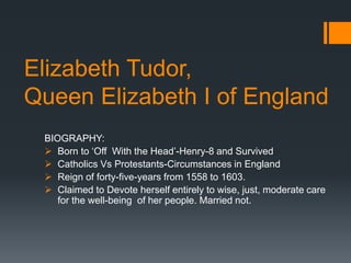 Elizabeth Tudor,
Queen Elizabeth I of England
BIOGRAPHY:
 Born to ‘Off With the Head’-Henry-8 and Survived
 Catholics Vs Protestants-Circumstances in England
 Reign of forty-five-years from 1558 to 1603.
 Claimed to Devote herself entirely to wise, just, moderate care
for the well-being of her people. Married not.
 