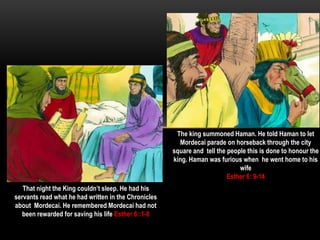 That night the King couldn’t sleep. He had his
servants read what he had written in the Chronicles
about Mordecai. He remembered Mordecai had not
been rewarded for saving his life Esther 6::1-8
The king summoned Haman. He told Haman to let
Mordecai parade on horseback through the city
square and tell the people this is done to honour the
king. Haman was furious when he went home to his
wife
Esther 6: 9-14
 