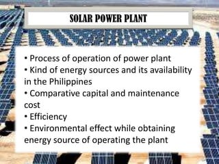 SOLAR POWER PLANT

• Process of operation of power plant
• Kind of energy sources and its availability
in the Philippines
• Comparative capital and maintenance
cost
• Efficiency
• Environmental effect while obtaining
energy source of operating the plant

 