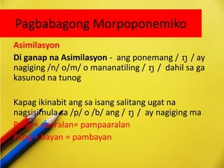 Pagbabagong Morpoponemiko
Asimilasyon
Di ganap na Asimilasyon - ang ponemang / ŋ / ay
nagiging /n/ o/m/ o mananatiling / ŋ / dahil sa ga
kasunod na tunog
Kapag ikinabit ang sa isang salitang ugat na
nagsisimula sa /p/ o /b/ ang / ŋ / ay nagiging ma
Pang + paaralan= pampaaralan
Pang + bayan = pambayan
 