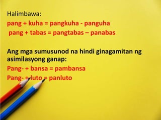 Halimbawa:
pang + kuha = pangkuha - panguha
pang + tabas = pangtabas – panabas
Ang mga sumusunod na hindi ginagamitan ng
asimilasyong ganap:
Pang- + bansa = pambansa
Pang- + luto = panluto
 