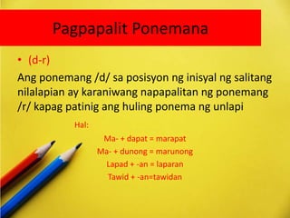 Pagpapalit Ponemana
• (d-r)
Ang ponemang /d/ sa posisyon ng inisyal ng salitang
nilalapian ay karaniwang napapalitan ng ponemang
/r/ kapag patinig ang huling ponema ng unlapi
Hal:
Ma- + dapat = marapat
Ma- + dunong = marunong
Lapad + -an = laparan
Tawid + -an=tawidan
 