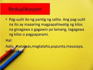 Reduplikasyon
• Pag-uulit ito ng pantig ng salita. Ang pag-uulit
na ito ay maaaring magpapahiwatig ng kilos
na ginagawa o gagawin pa lamang, tagagawa
ng kilos o pagpaparami.
Hal:
Aalis, matataas,magtataho,pupunta,masasaya,
naglalakad.
 
