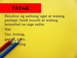 PAYAK
Binubuo ng salitang ugat at walang
panlapi; hindi inuulit at walang
katambal na mga salita
Hal:
Tao, huwag,
ganda, guro,
sayaw, tulog
 