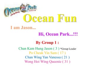 Ocean Fun I am Jason... Hi, Ocean Park...!!! By Group 1 : Chan Kam Hung Jason ( 3 ) *Group Leader Po Cheuk Yin Sam ( 17 ) Chan Wing Yan Vanessa ( 21 ) Wong Hoi Wing Queenie ( 31 ) 