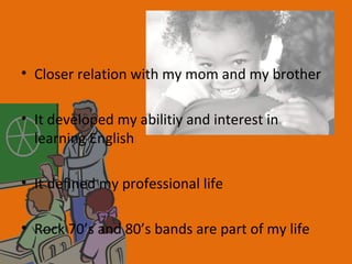 • Closer relation with my mom and my brother

• It developed my abilitiy and interest in
  learning English

• It defined my professional life

• Rock 70’s and 80’s bands are part of my life
 