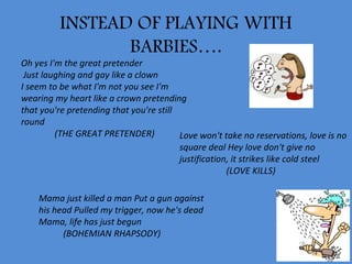 INSTEAD OF PLAYING WITH
                BARBIES….
Oh yes I'm the great pretender
 Just laughing and gay like a clown
I seem to be what I'm not you see I'm
wearing my heart like a crown pretending
that you're pretending that you're still
round
         (THE GREAT PRETENDER)           Love won't take no reservations, love is no
                                         square deal Hey love don't give no
                                         justification, it strikes like cold steel
                                                      (LOVE KILLS)

    Mama just killed a man Put a gun against
    his head Pulled my trigger, now he's dead
    Mama, life has just begun
          (BOHEMIAN RHAPSODY)
 