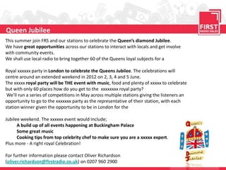 Queen Jubilee
This summer join FRS and our stations to celebrate the Queen’s diamond Jubilee.
We have great opportunities across our stations to interact with locals and get involve
with community events.
We shall use local radio to bring together 60 of the Queens loyal subjects for a

Royal xxxxxx party in London to celebrate the Queens Jubilee. The celebrations will
centre around an extended weekend in 2012 on 2, 3, 4 and 5 June.
The xxxxx royal party will be THE event with music, food and plenty of xxxxx to celebrate
but with only 60 places how do you get to the xxxxxxxx royal party?
 We’ll run a series of competitions in May across multiple stations giving the listeners an
opportunity to go to the xxxxxxx party as the representative of their station, with each
station winner given the opportunity to be in London for the

Jubilee weekend. The xxxxxx event would include;
      A build up of all events happening at Buckingham Palace
      Some great music
      Cooking tips from top celebrity chef to make sure you are a xxxxx expert.
Plus more - A right royal Celebration!

For further information please contact Oliver Richardson
(oliver.richardson@firstradio.co.uk) on 0207 960 2900
 