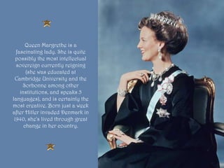 Queen Margrethe is a
fascinating lady. She is quite
possibly the most intellectual
sovereign currently reigning
(she was educated at
Cambridge University and the
Sorbonne among other
institutions, and speaks 5
languages), and is certainly the
most creative. Born just a week
after Hitler invaded Denmark in
1940, she's lived through great
change in her country.
 