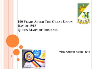 100 YEARS AFTER THE GREAT UNION
DAY OF 1918
QUEEN MARY OF ROMANIA
Voicu Andreea Raluca- 8315
 