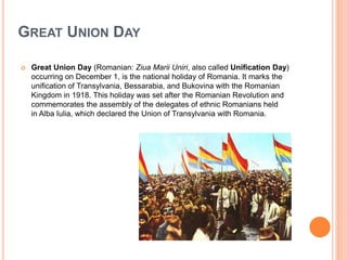 GREAT UNION DAY
 Great Union Day (Romanian: Ziua Marii Uniri, also called Unification Day)
occurring on December 1, is the national holiday of Romania. It marks the
unification of Transylvania, Bessarabia, and Bukovina with the Romanian
Kingdom in 1918. This holiday was set after the Romanian Revolution and
commemorates the assembly of the delegates of ethnic Romanians held
in Alba Iulia, which declared the Union of Transylvania with Romania.
 