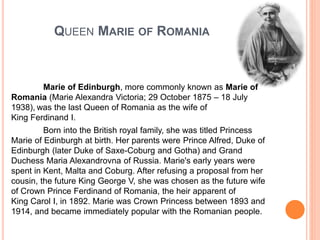 QUEEN MARIE OF ROMANIA
Marie of Edinburgh, more commonly known as Marie of
Romania (Marie Alexandra Victoria; 29 October 1875 – 18 July
1938), was the last Queen of Romania as the wife of
King Ferdinand I.
Born into the British royal family, she was titled Princess
Marie of Edinburgh at birth. Her parents were Prince Alfred, Duke of
Edinburgh (later Duke of Saxe-Coburg and Gotha) and Grand
Duchess Maria Alexandrovna of Russia. Marie's early years were
spent in Kent, Malta and Coburg. After refusing a proposal from her
cousin, the future King George V, she was chosen as the future wife
of Crown Prince Ferdinand of Romania, the heir apparent of
King Carol I, in 1892. Marie was Crown Princess between 1893 and
1914, and became immediately popular with the Romanian people.
 