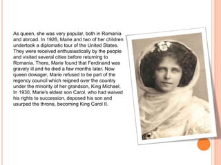 As queen, she was very popular, both in Romania
and abroad. In 1926, Marie and two of her children
undertook a diplomatic tour of the United States.
They were received enthusiastically by the people
and visited several cities before returning to
Romania. There, Marie found that Ferdinand was
gravely ill and he died a few months later. Now
queen dowager, Marie refused to be part of the
regency council which reigned over the country
under the minority of her grandson, King Michael.
In 1930, Marie's eldest son Carol, who had waived
his rights to succession, deposed his son and
usurped the throne, becoming King Carol II.
 
