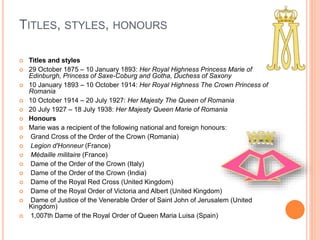 TITLES, STYLES, HONOURS
 Titles and styles
 29 October 1875 – 10 January 1893: Her Royal Highness Princess Marie of
Edinburgh, Princess of Saxe-Coburg and Gotha, Duchess of Saxony
 10 January 1893 – 10 October 1914: Her Royal Highness The Crown Princess of
Romania
 10 October 1914 – 20 July 1927: Her Majesty The Queen of Romania
 20 July 1927 – 18 July 1938: Her Majesty Queen Marie of Romania
 Honours
 Marie was a recipient of the following national and foreign honours:
 Grand Cross of the Order of the Crown (Romania)
 Legion d'Honneur (France)
 Médaille militaire (France)
 Dame of the Order of the Crown (Italy)
 Dame of the Order of the Crown (India)
 Dame of the Royal Red Cross (United Kingdom)
 Dame of the Royal Order of Victoria and Albert (United Kingdom)
 Dame of Justice of the Venerable Order of Saint John of Jerusalem (United
Kingdom)
 1,007th Dame of the Royal Order of Queen Maria Luisa (Spain)
 