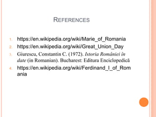 REFERENCES
1. https://en.wikipedia.org/wiki/Marie_of_Romania
2. https://en.wikipedia.org/wiki/Great_Union_Day
3. Giurescu, Constantin C. (1972). Istoria României în
date (in Romanian). Bucharest: Editura Enciclopedică
4. https://en.wikipedia.org/wiki/Ferdinand_I_of_Rom
ania
 