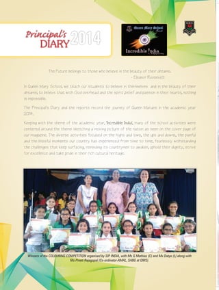 8 Queen Marian 2014-2015
Principal’s
DIARY2014
The Future belongs to those who believe in the beauty of their dreams.
- Eleanor Roosevelt
In Queen Mary School, we teach our students to believe in themselves and in the beauty of their
dreams; to believe that with God overhead and the spirit ,belief and passion in their hearts, nothing
is impossible.
The Principal’s Diary and the reports record the journey of Queen Marians in the academic year
2014.
Keeping with the theme of the academic year, 'Incredible India', many of the school activities were
centered around the theme sketching a moving picture of the nation as seen on the cover page of
our magazine. The diverse activities focused on the highs and lows, the ups and downs, the painful
and the blissful moments our country has experienced from time to time, fearlessly withstanding
the challenges that keep surfacing, reminding its countrymen to awaken, uphold their dignity, strive
for excellence and take pride in their rich cultural heritage.
Winners of the COLOURING COMPETITION organised by SIP INDIA, with Ms G Mathias (C) and Ms Datye (L) along with
Ms Preeti Rajagopal (Co-ordinator-AMAL, SABG at QMS).
 