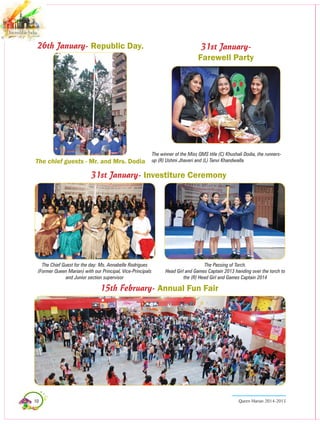 10 Queen Marian 2014-2015
26th January- Republic Day.
The chief guests - Mr. and Mrs. Dodia
The Chief Guest for the day: Ms. Annabelle Rodrigues
(Former Queen marian) with our Principal, Vice-Principals
and Junior section supervisor
The Passing of Torch.
Head Girl and Games Captain 2013 handing over the torch to
the (R) Head Girl and Games Captain 2014
31st January- Investiture Ceremony
31st January-
Farewell Party
The winner of the Miss QMS title (C) Khushali Dodia, the runners-
up (R) Ushmi Jhaveri and (L) Tanvi Khandwalla.
15th February- Annual Fun Fair
 
