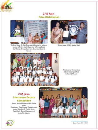 12 Queen Marian 2014-2015
27th June -
Prize Distribution
School topper (ICSE) - Medha ShahThe Chief guest: Dr. Ajay Chaurasia addressing the audience
(seated (L-R) Mrs. Irani (Supervisor of Primary Dept),
Ms. Mathias (Principal) and Mrs. Chaurasia (Guest of
Honour)
Felicitation of the members
of EuMind (Europe Meets
India) on 27th June
27th June-
Interhouse Debate
Competiton
Judges: Mr. Anil Bhatia and Mrs. Nikhat
Azam
The winners: Cavell House. The participants
seated (from L to R): Pushtii Parikh,
PalakSheth, GauraviShantaram and
Anoushka Jaipuria
 