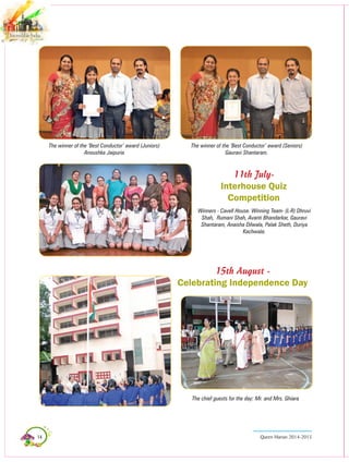 14 Queen Marian 2014-2015
11th July-
Interhouse Quiz
Competition
The winner of the ‘Best Conductor’ award (Juniors)
Anoushka Jaipuria
The chief guests for the day: Mr. and Mrs. Ghiara
The winner of the ‘Best Conductor’ award (Seniors)
Gauravi Shantaram.
Winners - Cavell House. Winning Team- (L-R) Dhruvi
Shah, Rumani Shah, Avanti Bhandarkar, Gauravi
Shantaram, Anaisha Dilwala, Palak Sheth, Duriya
Kachwala.
15th August -
Celebrating Independence Day
 