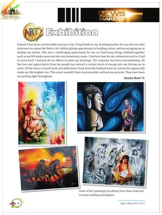 24 Queen Marian 2014-2015
Exhibition
Indeed it has been a memorable journey so far. A big thanks to my drawing teacher. He was the one who
informed me about the Nehru Art Gallery giving opportunity to budding artists and encouraging me to
display my talents. This was a challenging opportunity for me as I had many things clubbed together
such as my 80 marks exam and also my elementary exam. I had less time for my submission and so I had
to work hard. I had put all my efforts to paint my drawings. The response has been overwhelming. All
the love and appreciation from the people has infused a certain burst of energy into me driving me to
excel. All the hours of hard work and dedication I took from the brilliant hues on canvas has apparently
made my life brighter too. This event wouldn’t have been possible without my parents. They have been
my guiding light throughout.
Krisha Shah 7A
Some of her paintings (as above) have been featured
in many leading newspapers.
 