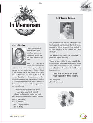 25Queen Marian 2014-2015
In Memoriam
Mrs. L Pereira
“She left us peaceful
memories,her love
is still our guide and
though we cannot see
her she is always by our
side”
Mrs. Leena Pereira
one of our senior most
teachers in the pre –primary department
started her career in Queen Mary School
as an accountant in the school office.She
later on became a pre-primary teacher till
her last days.She was always known for her
kind,understanding andloving nature. Sheleft
us after fighting a battle with breast cancer.We
all remember her a lot and she is a person we
can never forget.
“A beautiful life full of kindly deeds
A helping hand to all in need
Always so thoughtful ,loving and kind
What a beautiful memory you’ve left behind”
Born:21/06/1960
Died:19/11/2014
Mrs. T. Singaporewala
Mrs. D. Mistry
Smt. Prema Tandon
Smt. Prema Tandon was one of the best Hindi
teachers and is remembered with love and
respect by all her students. She is admired
till date for being a soft spoken and caring
colleague.
She was an avid reader and was always in
pursuit of higher learning.
Today, as she resides in that special place
called heaven, she leaves behind in our hearts
wonderful memories which we will cherish
and value. She will continue to reside in our
hearts forever.
’ meHeÀue J³eefkeÌle DeHeves keÀe³eex mes Decej nes peelee nw
ce=l³eg kesÀ yeeo Jen Deewj Yeer Hetefpele nes peelee nw“~
Mrs. Bhargava
(Hindi Department)
BW
 