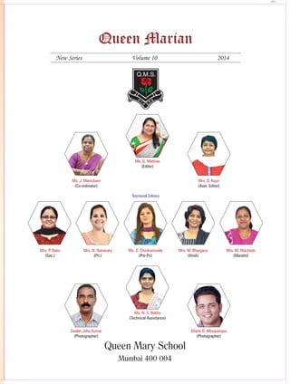1Queen Marian 2014-2015
Queen MarianQueen Marian
New Series	 Volume 10	 2014
Queen Mary School
mumbai 400 004
Sectional Editors
Mrs. P. Babu
(Sec.)
Mrs. N. Nanavaty
(Pri.)
Ms. S. Chinikamwala
(Pre-Pri)
Mrs. M. Bhargava
(Hindi)
Mrs. M. Machado
(Marathi)
Ms. G. Mathias
(Editor)
Ms. J. Manickam
(Co-ordinator)
Mrs. D. Kujur
(Asst. Editor)
Ms. N. S. Rekha
(Technical Assistance)
Seelan Jobu Kumar
(Photographer)
Shane D. Albuquerque
(Photographer)
 