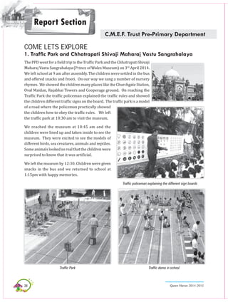 28 Queen Marian 2014-2015
Report Section
C.M.E.F. Trust Pre-Primary Department
COME LETS EXPLORE
1. Traffic Park and Chhatrapati Shivaji Maharaj Vastu Sangrahalaya
The PPD went for a field trip to the Traffic Park and the Chhatrapati Shivaji
Maharaj Vastu Sangrahalaya (Prince of Wales Museum) on 3rd
April 2014.
We left school at 9 am after assembly. The children were settled in the bus
and offered snacks and frooti. On our way we sang a number of nursery
rhymes. We showed the children many places like the Churchgate Station,
Oval Maidan, Rajabhai Towers and Cooperage ground. On reaching the
Traffic Park the traffic policeman explained the traffic rules and showed
the children different traffic signs on the board. The traffic park is a model
of a road where the policeman practically showed
the children how to obey the traffic rules. We left
the traffic park at 10:30 am to visit the museum.
We reached the museum at 10:45 am and the
children were lined up and taken inside to see the
museum. They were excited to see the models of
different birds, sea creatures, animals and reptiles.
Some animals looked so real that the children were
surprised to know that it was artificial.
We left the museum by 12:30. Children were given
snacks in the bus and we returned to school at
1:15pm with happy memories.
Traffic policeman explaining the different sign boards
Traffic Park Traffic demo in school
 