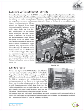29Queen Marian 2014-2015
2. Jijamata Udyan and Fire Station Byculla
It was a beautiful morning when the PPD left for a visit to the Jijamata Udyan Byculla Zoo and the Fire
Station Byculla. We left the school at 9.30am after assembly on 25th
March 2014. The children boarded the
bus and were very excited to reach the zoo. The children enjoyed the jolly ride by singing nursery rhymes
and songs. They were served snacks enroute. We reached the zoo by 10:15am .As we entered the zoo the
children were happy to see the different
animals like Elephant, Hyena, Hippo,
Monkeys, Crocodiles, Alligators, African
birds, Cranes, Snakes and Deer. They
were amazed to see the bats hanging
upside down from the trees. Children
played for a while at the zoo play area
and photographs were clicked. we then
left the zoo for the Fire Station. At the
fire station the children saw the fire men
dressed in their uniforms with oxygen
cylinders. They explained the children
how the fire is put off and how to protect
themselves from fire. The children were
alsoshowndifferenttypesoffireengines
and explanation was given about each of
them. The children enjoyed the session
and were excited to see the fire station.
We then left for school with ever lasting
memories.
Firemen at work
3. Parle-G Factory
It was a cool day when the PPD had a field trip. The kids
were very excited to visit the factory of Parle G at Vile Parle.
Penguin Travels took the children in vintage buses. We left at
9.30 am from school and reached at 10.15 am at the factory.
The children were ushered into a mini auditorium where a
lovely animated movie was shown on the conception of the
factory and the products they manufacture. The movie took
us inside the various sections of Parle G and showed how the
confectionary and biscuits are made. After the movie they
were given few biscuits to eat and were then taken in to see
the factory. The children saw how cheeselings and Monaco
biscuits were made and transported from conveyor belt to the packing machine. The children were so
excited and eager to see the biscuits which were being made. The girls went back with happy memories
and a packet of glucose biscuit gifted by the Parle-G Company.
 