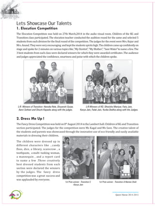 30 Queen Marian 2014-2015
Lets Showcase Our Talents
1. Elocution Competition
The Elocution Competition was held on 27th March,2014 in the audio visual room. Children of the KG and
Transition class participated. The elocution teacher conducted the audition round for the same and selected 5
studentsfromeachdivisionforthefinalroundofthecompetition.ThejudgesfortheeventwereMrs.Kujurand
Mrs.Anand.Theywereveryencouraging andkeptthestudentsspiritshigh.Thechildrencameupconfidentlyon
stage and spoke for 2 minutes on various topics like ,”My Dentist”, ”My Mother”, ”Save Water”to name a few. The
3 best students from each class were declared winners for which they were awarded certificates .The audience
and judges appreciated the confidence, smartness and poise with which the children spoke.
L-R Winners of KG: Dhwisha Maniyar, Fairy Jain,
Kavya Jain, Falak Jain, Yuvika Dedhia along with the Judges.
L-R: Winners of Transition: Hansika Rele, Divyanshi Gurjar,
Aarvi Sothani and Shuchi Kapadia along with the judges.
2. Dress Me Up !
TheFancyDressCompetitionwasheldon8th
August2014intheLamberthall.ChildrenofKGandTransition
section participated. The judges for the competition were Ms Kagal and Ms Save. The creative talent of
the students and parents was showcased through the innovative use of eco friendly and easily available
materials in dressing their children.
The children were dressed up in
different characters like …candy
floss, dice, a library, scarecrow , a
toothpaste, a multi -tasking woman,
a mannequin , and a report card
to name a few .Three creatively
best dressed students from each
section were declared the winners
by the judges. The fancy dress
competition was a great success and
was applauded by everyone.
1st Prize winner - Transition C
-Kavya Jain
1st Prize winner - Transition A-Namee Shah
 