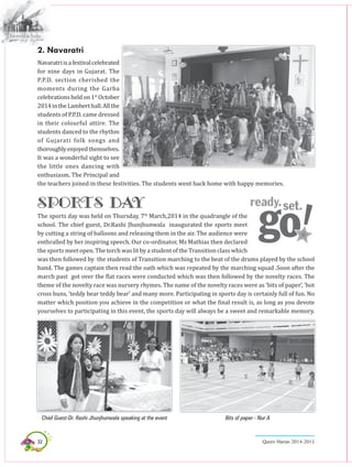 32 Queen Marian 2014-2015
2. Navaratri
Navaratriisafestivalcelebrated
for nine days in Gujarat. The
P.P.D. section cherished the
moments during the Garba
celebrationsheldon1st
October
2014intheLamberthall.Allthe
students of P.P.D. came dressed
in their colourful attire. The
students danced to the rhythm
of Gujarati folk songs and
thoroughlyenjoyedthemselves.
It was a wonderful sight to see
the little ones dancing with
enthusiasm. The Principal and
the teachers joined in these festivities. The students went back home with happy memories.
SPORTS DAY
The sports day was held on Thursday, 7th
March,2014 in the quadrangle of the
school. The chief guest, Dr.Rashi Jhunjhunwala inaugurated the sports meet
by cutting a string of balloons and releasing them in the air. The audience were
enthralled by her inspiring speech. Our co-ordinator, Ms Mathias then declared
the sports meet open. The torch was lit by a student of the Transition class which
was then followed by the students of Transition marching to the beat of the drums played by the school
band. The games captain then read the oath which was repeated by the marching squad .Soon after the
march past got over the flat races were conducted which was then followed by the novelty races. The
theme of the novelty race was nursery rhymes. The name of the novelty races were as ‘bits of paper’, ’hot
cross buns, ’teddy bear teddy bear’ and many more. Participating in sports day is certainly full of fun. No
matter which position you achieve in the competition or what the final result is, as long as you devote
yourselves to participating in this event, the sports day will always be a sweet and remarkable memory.
Chief Guest-Dr. Rashi Jhunjhunwala speaking at the event Bits of paper - Nur A
 