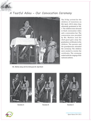 34 Queen Marian 2014-2015
A Tearful Adieu - Our Convocation Ceremony
The D-Day arrived for the
children of transition on
8th April, 2014 when they
ultimately graduated to Std.
1. The children were dressed
in black convocation robes
and a convocation hat. The
convocation was presided
by Ms. Mathias and the
chief guest gave away the
graduation certificates to the
children. The parents and
the grandparents attended
the ceremony. The children
were excited to receive the
certificates. the ceremony
ended with the singing of the
national anthem.
Ms. Mathias along with the Chief guest-Dr. Sejal Doshi
Transition A Transition B Transition C
 