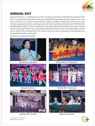 35Queen Marian 2014-2015
ANNUAL DAY
Queenie TV presents - “Celebrations on Earth”. Yes, this was the theme of the PPD annual day for 2014-
2015. It was yet another blockbuster with every child of PPD department up on the stage in some or the
other role. While our comperes mesmerized the audience as aliens coming down on earth in an extra
ordinary spaceship, the dancers and the gymnasts did some wonderful presentations too. The fillers with
Amitabh Bachchan KBC act, the fun singing choir, the ramp-walking brides of India were truly a candy to
the eye! Little angels from nursery were a joyful sight performing on some memorable children movies
such as Barbie and Lion King .We saw the dreams in the eyes of our young girls as they pepped up on
‘Papa kehte hain bada naam karega!’
All in all it was a day to remember!
Chief guest Ms. Pragna Mehta
Barbie girls from Nursery
Indian Folk Dance - KG Section girls
The Ramp Walk - Transition girls
Papa Kehte Hain - KG Section Reporters from Transition
 