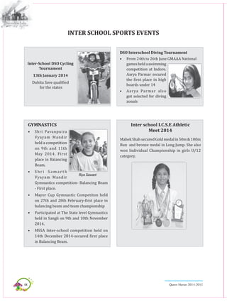 44 Queen Marian 2014-2015
Inter School Sports Events
GYMNASTICS
•	 Shri Pavanputra
Vyayam Mandir
held a competition
on 9th and 11th
May 2014. First
place in Balancing
Beam.
•	 S h r i S a m a r t h
Vyayam Mandir
Gymnastics competition- Balancing Beam
- First place.
•	 Mayor Cup Gymnastic Competiton held
on 27th and 28th February-first place in
balancing beam and team championship
•	 Participated at The State level Gymnastics
held in Sangli on 9th and 10th November
2014.
•	 MSSA Inter-school competition held on
14th December 2014-secured first place
in Balancing Beam.
Inter-School DSO Cycling
Tournament
13th January 2014
Duhita Save qualified
for the states
DSO Interschool Diving Tournament
•	 From 24th to 26th June GMAAA National
gamesheldaswimming
competition at Indore.
Aarya Parmar secured
the first place in high
boards under 14
•	 Aarya Parmar also
got selected for diving
zonals
Inter school I.C.S.E Athletic
Meet 2014
MahekShahsecuredGoldmedalin50m&100m
Run and bronze medal in Long Jump. She also
won Individual Championship in girls U/12
category.
Riya Sawant
 