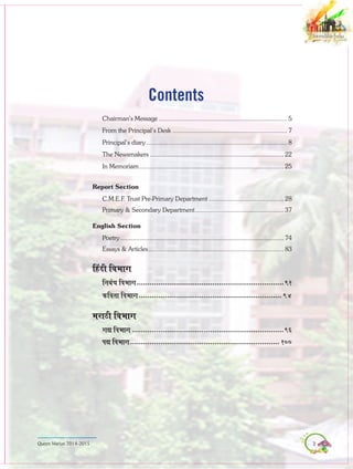 3Queen Marian 2014-2015
Chairman’s Message........................................................................... 5
From the Principal’s Desk................................................................... 7
Principal’s diary.................................................................................. 8
The Newsmakers.............................................................................. 22
In Memoriam.................................................................................... 25
Report Section
C.M.E.F. Trust Pre-Primary Department............................................ 28
Primary & Secondary Department.................................................... 37
English Section
Poetry............................................................................................... 74
Essays & Articles............................................................................... 83
efnboer efJeYeeie
efveyebOe efJeYeeie.....................................................................91
keÀefJelee efJeYeeie................................................................... 94
cejeþer efJeYeeie
ieÐe efJeYeeie.......................................................................96
HeÐe efJeYeeie...................................................................... 100
Contents
 